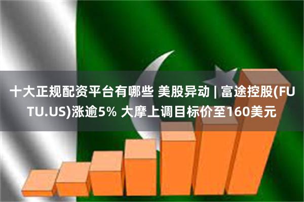 十大正规配资平台有哪些 美股异动 | 富途控股(FUTU.US)涨逾5% 大摩上调目标价至160美元
