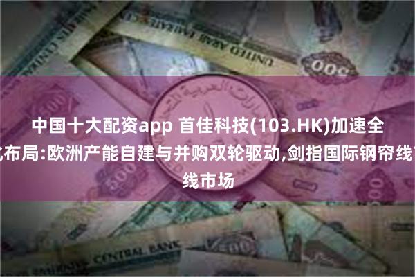 中国十大配资app 首佳科技(103.HK)加速全球化布局:欧洲产能自建与并购双轮驱动,剑指国际钢帘线市场