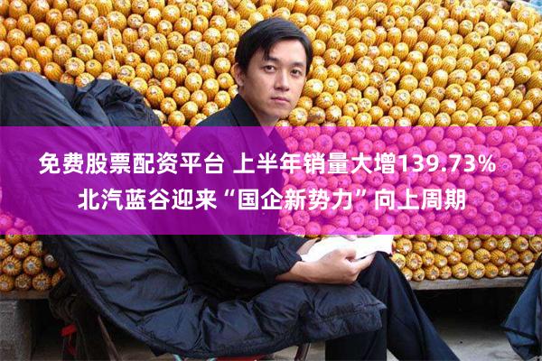 免费股票配资平台 上半年销量大增139.73% 北汽蓝谷迎来“国企新势力”向上周期