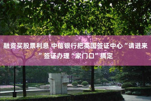 融资买股票利息 中信银行把英国签证中心“请进来”签证办理“家门口”搞定