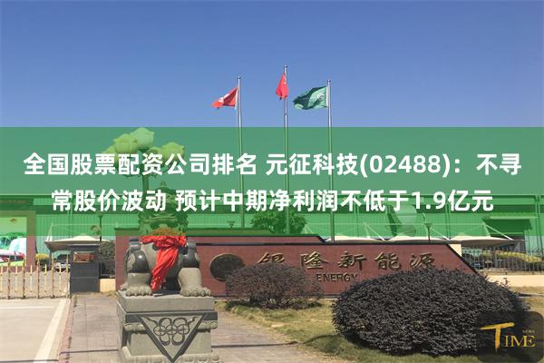 全国股票配资公司排名 元征科技(02488)：不寻常股价波动 预计中期净利润不低于1.9亿元