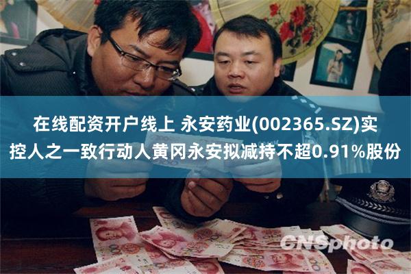 在线配资开户线上 永安药业(002365.SZ)实控人之一致行动人黄冈永安拟减持不超0.91%股份