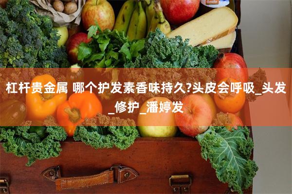 杠杆贵金属 哪个护发素香味持久?头皮会呼吸_头发_修护_潘婷发