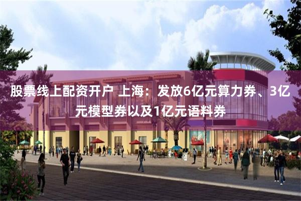 股票线上配资开户 上海：发放6亿元算力券、3亿元模型券以及1亿元语料券
