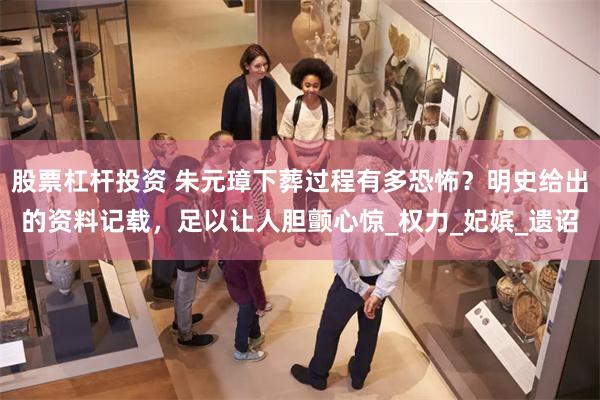 股票杠杆投资 朱元璋下葬过程有多恐怖？明史给出的资料记载，足以让人胆颤心惊_权力_妃嫔_遗诏