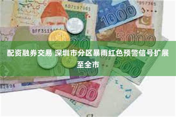 配资融券交易 深圳市分区暴雨红色预警信号扩展至全市