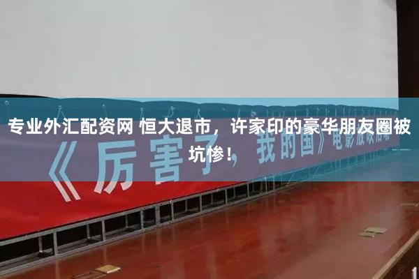 专业外汇配资网 恒大退市，许家印的豪华朋友圈被坑惨！
