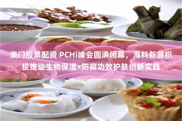 澳门股票配资 PCHi峰会圆满闭幕，海科新源积极推动生物保湿×防腐功效护肤创新实践