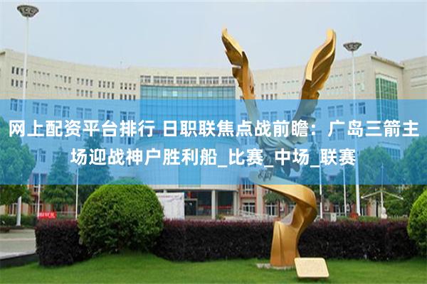 网上配资平台排行 日职联焦点战前瞻：广岛三箭主场迎战神户胜利船_比赛_中场_联赛