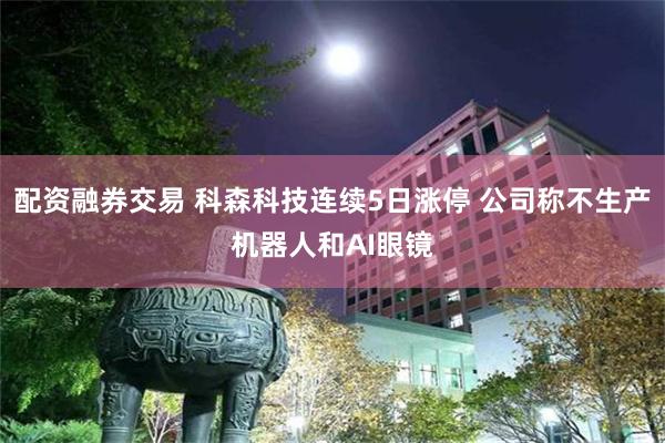 配资融券交易 科森科技连续5日涨停 公司称不生产机器人和AI眼镜