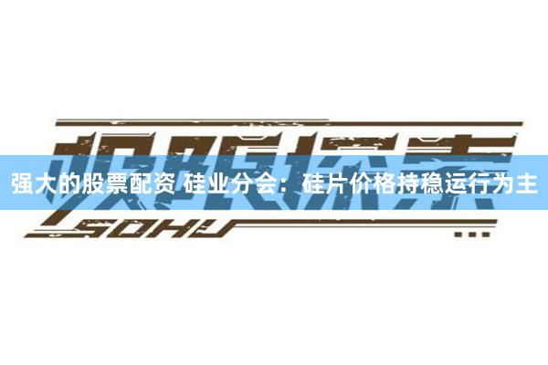 强大的股票配资 硅业分会：硅片价格持稳运行为主