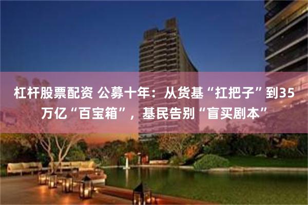 杠杆股票配资 公募十年：从货基“扛把子”到35万亿“百宝箱”，基民告别“盲买剧本”