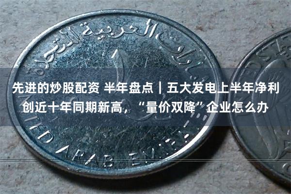 先进的炒股配资 半年盘点｜五大发电上半年净利创近十年同期新高，“量价双降”企业怎么办