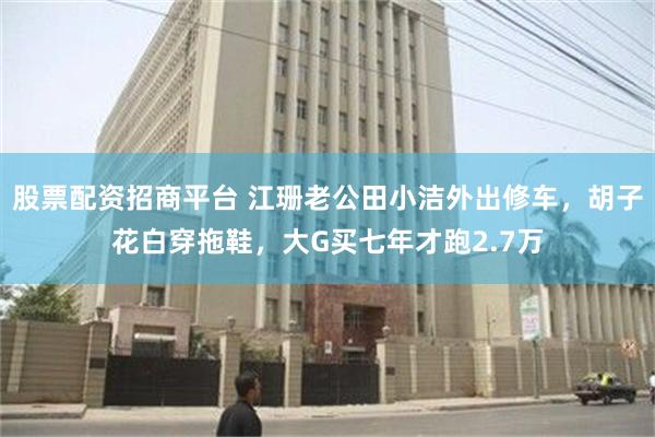 股票配资招商平台 江珊老公田小洁外出修车，胡子花白穿拖鞋，大G买七年才跑2.7万